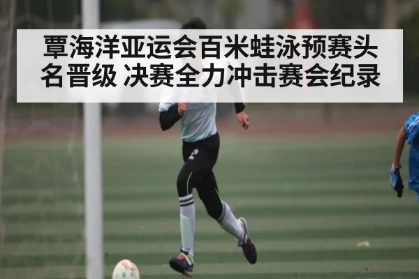 覃海洋亚运会百米蛙泳预赛头名晋级 决赛全力冲击赛会纪录